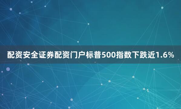配资安全证券配资门户标普500指数下跌近1.6%